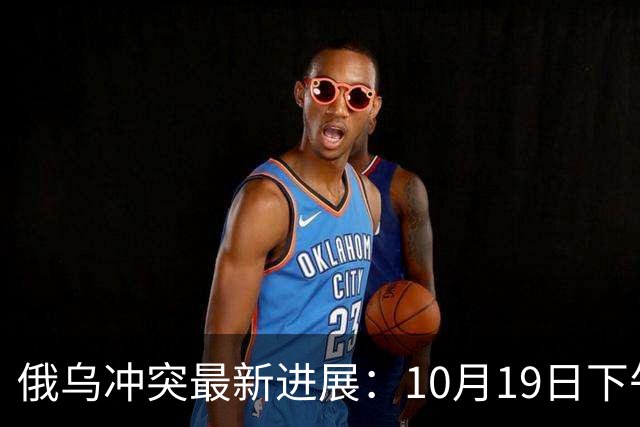 俄乌冲突最新进展：10月19日下午最新消息