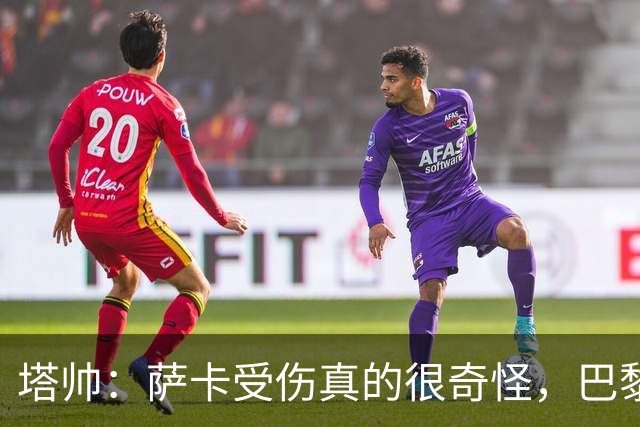 塔帅：萨卡受伤真的很奇怪，巴黎对巴萨的上半场也是前所未有