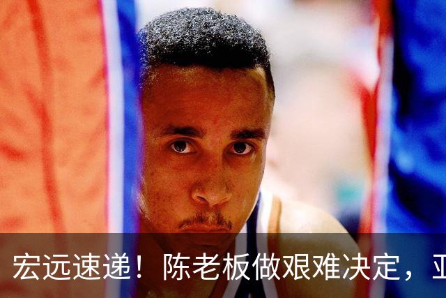 宏远速递！陈老板做艰难决定，亚帅下课开启倒计时，杨溢加速上位