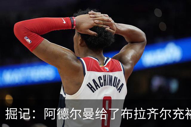 掘记：阿德尔曼给了布拉齐尔充裕上场时间 后者表现不错
