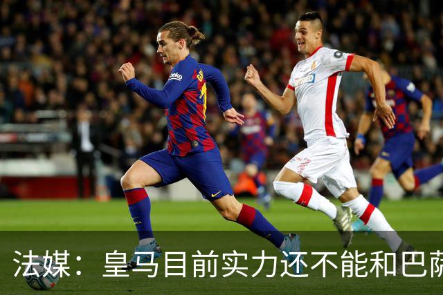 法媒：皇马目前实力还不能和巴萨正面抗衡，防守反击才是王道