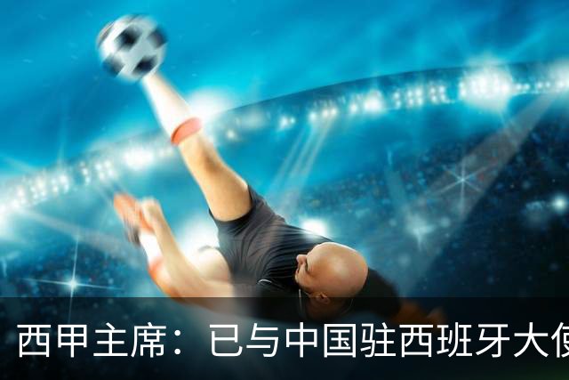 西甲主席：已与中国驻西班牙大使会面 寻求解决办法
