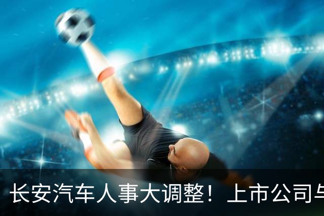 长安汽车人事大调整！上市公司与集团“分家”，全力押注海外市场