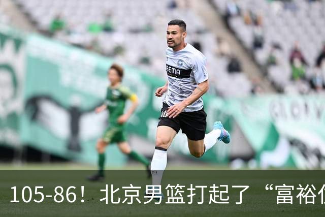 105-86！北京男篮打起了“富裕仗”，获6连胜 球迷：提前锁定冠军
